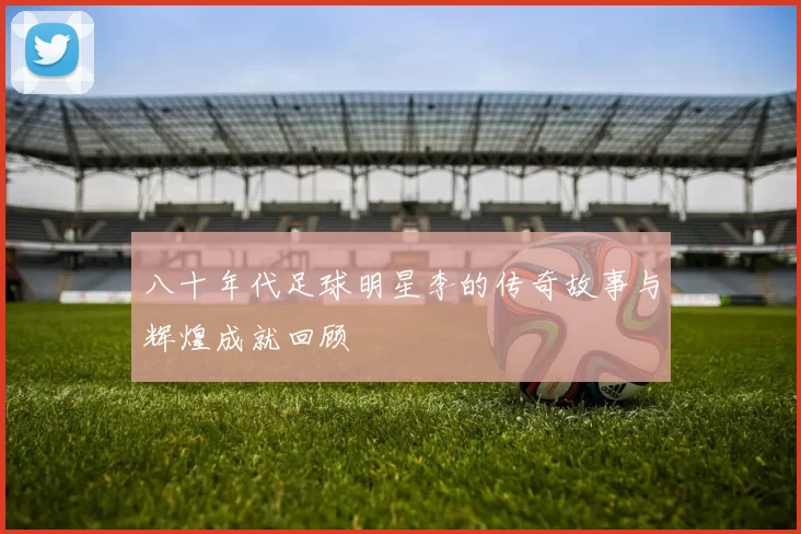 八十年代足球明星李的传奇故事与辉煌成就回顾