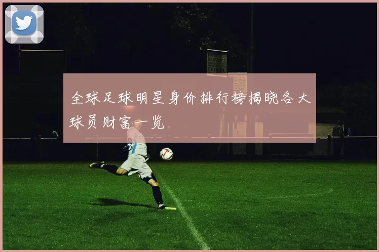 全球足球明星身价排行榜揭晓各大球员财富一览