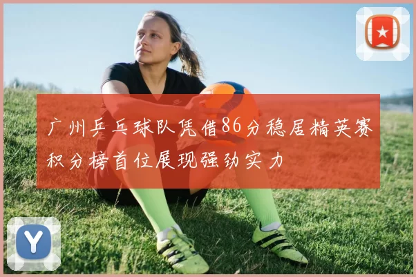 广州乒乓球队凭借86分稳居精英赛积分榜首位展现强劲实力