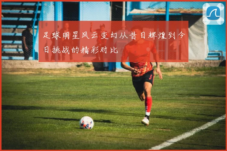 足球明星风云变幻从昔日辉煌到今日挑战的精彩对比