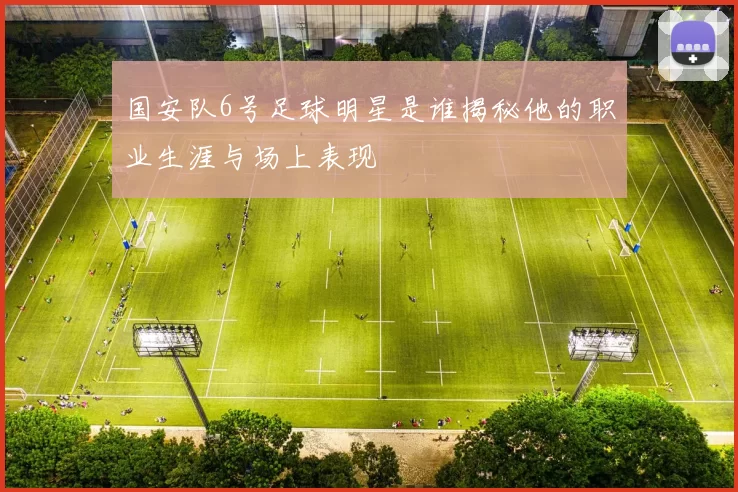 国安队6号足球明星是谁揭秘他的职业生涯与场上表现