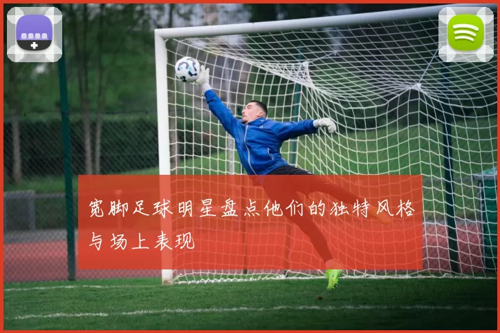 宽脚足球明星盘点他们的独特风格与场上表现