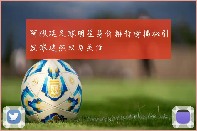 阿根廷足球明星身价排行榜揭秘引发球迷热议与关注