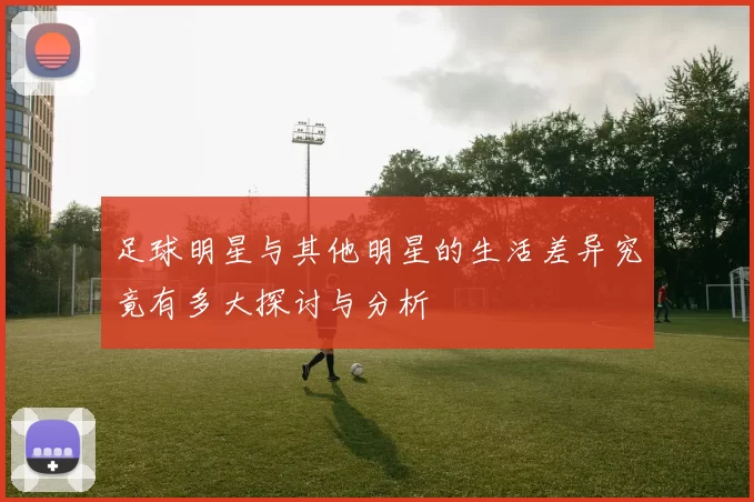 足球明星与其他明星的生活差异究竟有多大探讨与分析