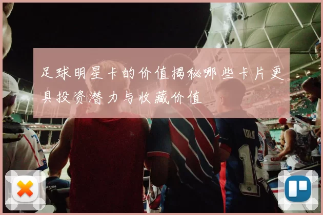 足球明星卡的价值揭秘哪些卡片更具投资潜力与收藏价值