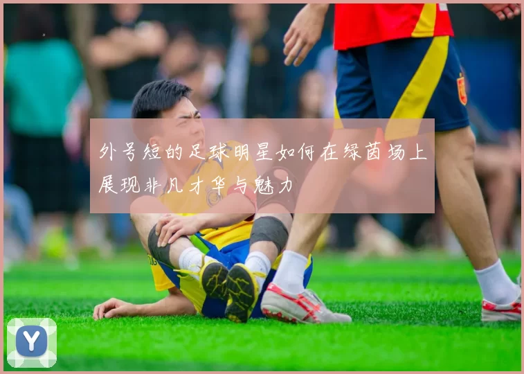 外号短的足球明星如何在绿茵场上展现非凡才华与魅力