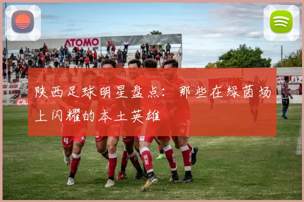 陕西足球明星盘点：那些在绿茵场上闪耀的本土英雄
