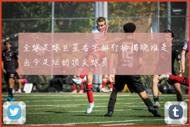 全球足球巨星名字排行榜揭晓谁是当今足坛的顶尖球员