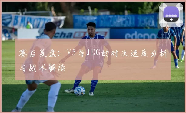 赛后复盘：V5与JDG的对决速度分析与战术解读