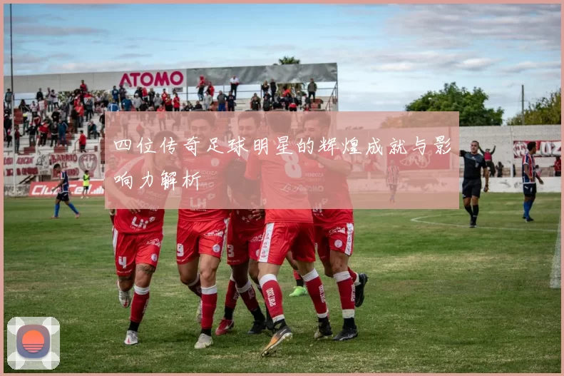 四位传奇足球明星的辉煌成就与影响力解析