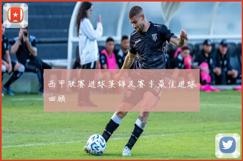 西甲联赛进球集锦及赛季最佳进球回顾
