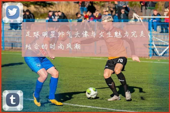 足球明星帅气头像与女生魅力完美结合的时尚风潮
