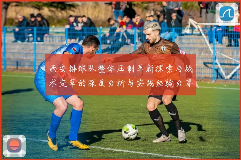 西安排球队整体压制革新探索与战术变革的深度分析与实践经验分享