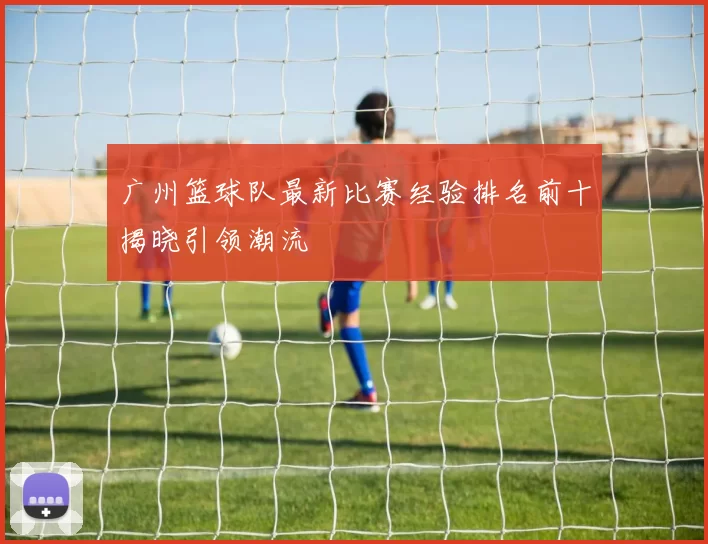 广州篮球队最新比赛经验排名前十揭晓引领潮流