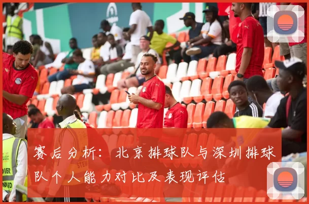 赛后分析：北京排球队与深圳排球队个人能力对比及表现评估