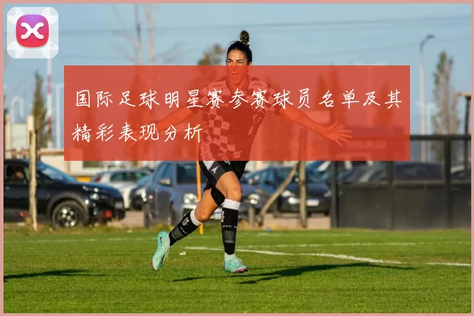 国际足球明星赛参赛球员名单及其精彩表现分析