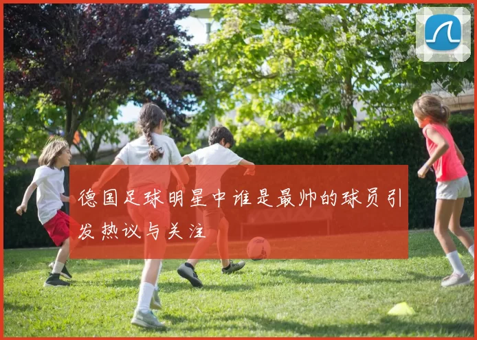 德国足球明星中谁是最帅的球员引发热议与关注