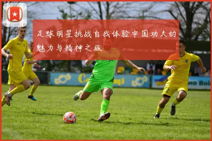 足球明星挑战自我体验中国功夫的魅力与精神之旅