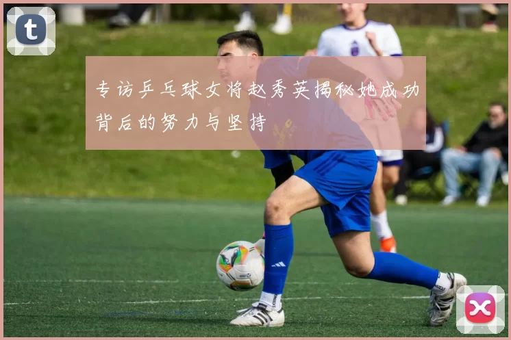 专访乒乓球女将赵秀英揭秘她成功背后的努力与坚持
