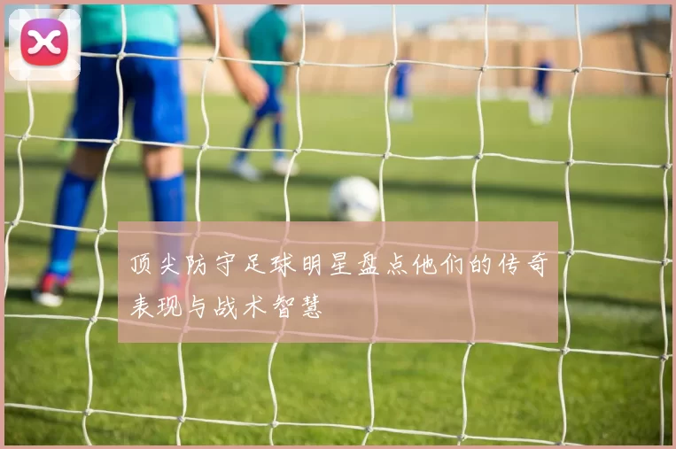 顶尖防守足球明星盘点他们的传奇表现与战术智慧