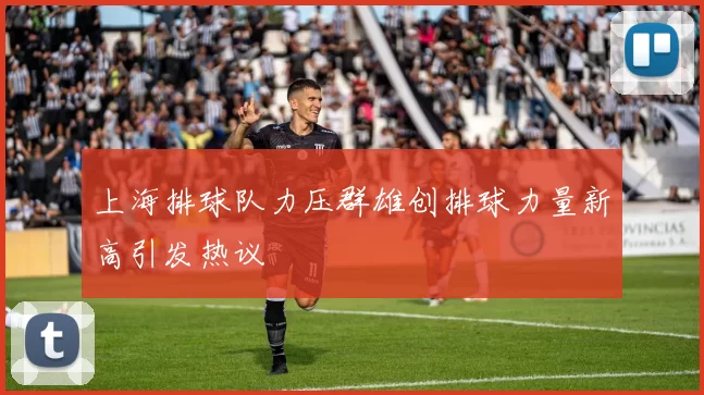 上海排球队力压群雄创排球力量新高引发热议