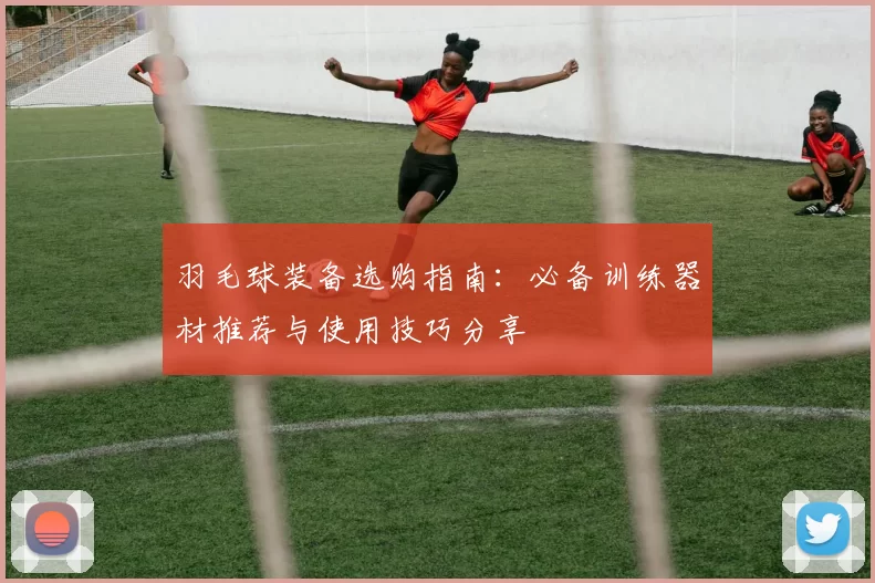 羽毛球装备选购指南：必备训练器材推荐与使用技巧分享