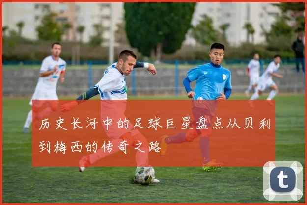 历史长河中的足球巨星盘点从贝利到梅西的传奇之路